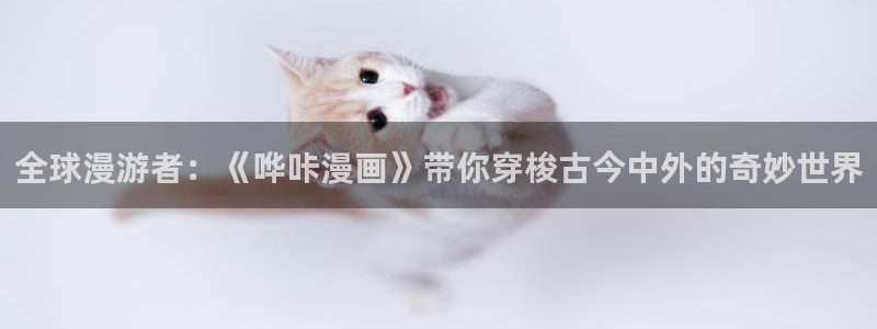 皮皮喵蓝奏云：全球漫游者：《哗咔漫画》带你穿梭古今中外的奇妙世界